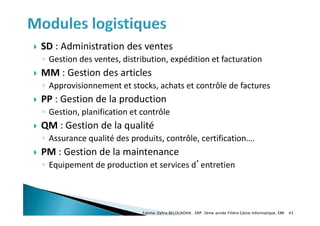  SD : Administration des ventes
◦ Gestion des ventes, distribution, expédition et facturation
 MM : Gestion des articles
◦ Approvisionnement et stocks, achats et contrôle de factures
 PP : Gestion de la production
◦ Gestion, planification et contrôle
 QM : Gestion de la qualité
◦ Assurance qualité des produits, contrôle, certification….
 PM : Gestion de la maintenance
◦ Equipement de production et services d’entretien
Fatima-Zahra BELOUADHA . ERP. 3ème année Filière Génie Informatique, EMI 43
 