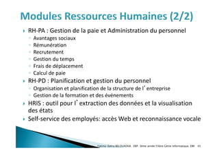  RH-PA : Gestion de la paie et Administration du personnel
◦ Avantages sociaux
◦ Rémunération
◦ Recrutement
◦ Gestion du temps
◦ Frais de déplacement
◦ Calcul de paie
 RH-PD : Planification et gestion du personnel
◦ Organisation et planification de la structure de l’entreprise
◦ Gestion de la formation et des événements
 HRIS : outil pour l’extraction des données et la visualisation
des états
 Self-service des employés: accès Web et reconnaissance vocale
Fatima-Zahra BELOUADHA . ERP. 3ème année Filière Génie Informatique, EMI 45
 