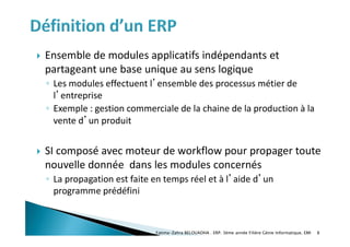  Ensemble de modules applicatifs indépendants et
partageant une base unique au sens logique
◦ Les modules effectuent l’ensemble des processus métier de
l’entreprise
◦ Exemple : gestion commerciale de la chaine de la production à la
vente d’un produit
 SI composé avec moteur de workflow pour propager toute
nouvelle donnée dans les modules concernés
◦ La propagation est faite en temps réel et à l’aide d’un
programme prédéfini
Fatima-Zahra BELOUADHA . ERP. 3ème année Filière Génie Informatique, EMI 8
 
