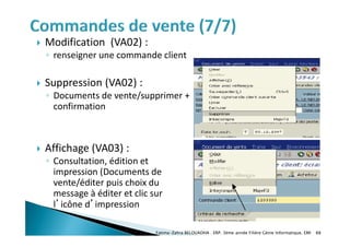  Modification (VA02) :
◦ renseigner une commande client
 Suppression (VA02) :
◦ Documents de vente/supprimer +
confirmation
 Affichage (VA03) :
◦ Consultation, édition et
impression (Documents de
vente/éditer puis choix du
message à éditer et clic sur
l’icône d’impression
Fatima-Zahra BELOUADHA . ERP. 3ème année Filière Génie Informatique, EMI 88
 