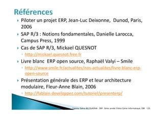  Piloter un projet ERP, Jean-Luc Deixonne, Dunod, Paris,
2006
 SAP R/3 : Notions fondamentales, Danielle Larocca,
Campus Press, 1999
 Cas de SAP R/3, Mickael QUESNOT
◦ http://mickael.quesnot.free.fr
 Livre blanc ERP open source, Raphaël Valyi – Smile
◦ http://www.smile.fr/actualites/nos-actualites/livre-blanc-erp-
open-source
 Présentation générale des ERP et leur architecture
modulaire, Fleur-Anne Blain, 2006
◦ http://fablain.developpez.com/tutoriel/presenterp/
Fatima-Zahra BELOUADHA . ERP. 3ème année Filière Génie Informatique, EMI 120
 
