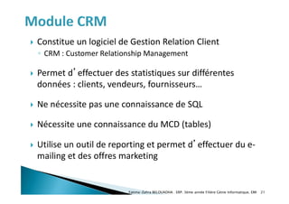  Constitue un logiciel de Gestion Relation Client
◦ CRM : Customer Relationship Management
 Permet d’effectuer des statistiques sur différentes
données : clients, vendeurs, fournisseurs…
 Ne nécessite pas une connaissance de SQL
 Nécessite une connaissance du MCD (tables)
 Utilise un outil de reporting et permet d’effectuer du e-
mailing et des offres marketing
Fatima-Zahra BELOUADHA . ERP. 3ème année Filière Génie Informatique, EMI 21
 