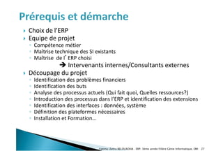  Choix de l’ERP
 Equipe de projet
◦ Compétence métier
◦ Maîtrise technique des SI existants
◦ Maîtrise de l’ERP choisi
 Intervenants internes/Consultants externes
 Découpage du projet
◦ Identification des problèmes financiers
◦ Identification des buts
◦ Analyse des processus actuels (Qui fait quoi, Quelles ressources?)
◦ Introduction des processus dans l’ERP et identification des extensions
◦ Identification des interfaces : données, système
◦ Définition des plateformes nécessaires
◦ Installation et Formation…
Fatima-Zahra BELOUADHA . ERP. 3ème année Filière Génie Informatique, EMI 27
 