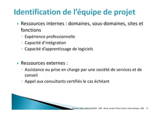  Ressources internes : domaines, sous-domaines, sites et
fonctions
◦ Expérience professionnelle
◦ Capacité d’intégration
◦ Capacité d’apprentissage de logiciels
 Ressources externes :
◦ Assistance ou prise en charge par une société de services et de
conseil
◦ Appel aux consultants certifiés le cas échéant
Fatima-Zahra BELOUADHA . ERP. 3ème année Filière Génie Informatique, EMI 31
 