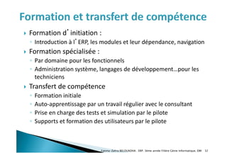  Formation d’initiation :
◦ Introduction à l’ERP, les modules et leur dépendance, navigation
 Formation spécialisée :
◦ Par domaine pour les fonctionnels
◦ Administration système, langages de développement…pour les
techniciens
 Transfert de compétence
◦ Formation initiale
◦ Auto-apprentissage par un travail régulier avec le consultant
◦ Prise en charge des tests et simulation par le pilote
◦ Supports et formation des utilisateurs par le pilote
Fatima-Zahra BELOUADHA . ERP. 3ème année Filière Génie Informatique, EMI 32
 