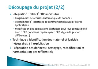  Intégration : relier l’ERP au SI futur
◦ Programmes de reprises automatique de données
◦ Programmes d’interfaces de communication avec d’autres
applications
◦ Modification des applications existantes pour leur compatibilité
avec l’ERP (fonctions reprises par l’ERP, règles de gestion
différentes…)
 Technique : identification des matériel et logiciels
nécessaires à l’exploitation
 Préparation des données : nettoyage, recodification et
harmonisation des référentiels
Fatima-Zahra BELOUADHA . ERP. 3ème année Filière Génie Informatique, EMI 34
 