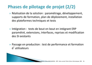  Réalisation de la solution : paramétrage, développement,
supports de formation, plan de déploiement, installation
des plateformes techniques et tests
 Intégration : tests de bout en bout en intégrant ERP
paramétré, extensions, interfaces, reprises et modification
des SI existants
 Passage en production : test de performance et formation
d’utilisateurs
Fatima-Zahra BELOUADHA . ERP. 3ème année Filière Génie Informatique, EMI 36
 