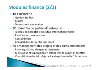 TR : Trésorerie
◦ Gestion des flux
◦ Budget
◦ Transactions monétaires
 EC : Contrôle de gestion d’entreprise
◦ Tableau de bord (EIS : executive Information System)
◦ Planification commerciale
◦ Consolidation
◦ Comptabilité des centres de profit
 RE : Management des projets et des biens immobiliers
◦ Planning, tâches, charges et ressources
◦ Mise à jour et supervision en temps réel des coûts et recettes
◦ Consolidation des info clefs de l’entreprise et aide à la décision
Fatima-Zahra BELOUADHA . ERP. 3ème année Filière Génie Informatique, EMI 47
 