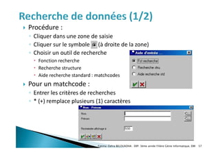  Procédure :
◦ Cliquer dans une zone de saisie
◦ Cliquer sur le symbole (à droite de la zone)
◦ Choisir un outil de recherche
 Fonction recherche
 Recherche structure
 Aide recherche standard : matchcodes
 Pour un matchcode :
◦ Entrer les critères de recherches
◦ * (+) remplace plusieurs (1) caractères
Fatima-Zahra BELOUADHA . ERP. 3ème année Filière Génie Informatique, EMI 57
 