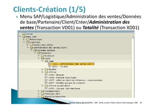  Menu SAP/Logistique/Administration des ventes/Données
de base/Partenaire/Client/Créer/Administration des
ventes (Transaction VD01) ou Totalité (Transaction XD01)
Fatima-Zahra BELOUADHA . ERP. 3ème année Filière Génie Informatique, EMI 65
 