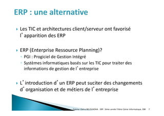  Les TIC et architectures client/serveur ont favorisé
l’apparition des ERP
 ERP (Enterprise Ressource Planning)?
◦ PGI : Progiciel de Gestion Intégré
◦ Systèmes informatiques basés sur les TIC pour traiter des
informations de gestion de l’entreprise
 L’introduction d’un ERP peut suciter des changements
d’organisation et de métiers de l’entreprise
7
Fatima-Zahra BELOUADHA . ERP. 3ème année Filière Génie Informatique, EMI
 