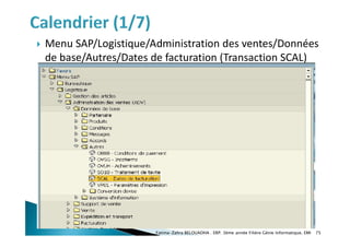  Menu SAP/Logistique/Administration des ventes/Données
de base/Autres/Dates de facturation (Transaction SCAL)
Fatima-Zahra BELOUADHA . ERP. 3ème année Filière Génie Informatique, EMI 75
 