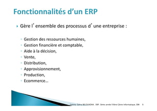  Gère l’ensemble des processus d’une entreprise :
◦ Gestion des ressources humaines,
◦ Gestion financière et comptable,
◦ Aide à la décision,
◦ Vente,
◦ Distribution,
◦ Approvisionnement,
◦ Production,
◦ Ecommerce…
Fatima-Zahra BELOUADHA . ERP. 3ème année Filière Génie Informatique, EMI 9
 
