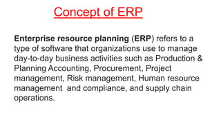 Concept of ERP
Enterprise resource planning (ERP) refers to a
type of software that organizations use to manage
day-to-day business activities such as Production &
Planning Accounting, Procurement, Project
management, Risk management, Human resource
management and compliance, and supply chain
operations.
 