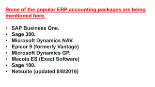Some of the popular ERP accounting packages are being
mentioned here.
• SAP Business One.
• Sage 300.
• Microsoft Dynamics NAV.
• Epicor 9 (formerly Vantage)
• Microsoft Dynamics GP.
• Macola ES (Exact Software)
• Sage 100.
• Netsuite (updated 8/8/2016)
 