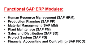 Functional SAP ERP Modules:
• Human Resource Management (SAP HRM),
• Production Planning (SAP PP)
• Material Management (SAP MM)
• Plant Maintenace (SAP PM)
• Sales and Distribution (SAP SD)
• Project System (SAP PS)
• Financial Accounting and Controlling (SAP FICO)
 