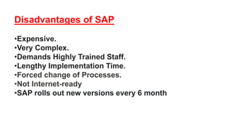 Disadvantages of SAP
•Expensive.
•Very Complex.
•Demands Highly Trained Staff.
•Lengthy Implementation Time.
•Forced change of Processes.
•Not Internet-ready
•SAP rolls out new versions every 6 month
 