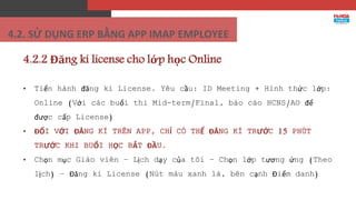 4.2.2 Đăng kí license cho lớp học Online
• Tiến hành đăng kí License. Yêu cầu: ID Meeting + Hình thức lớp:
Online (Với các buổi thi Mid-term/Final, báo cáo HCNS/AO để
được cấp License)
• ĐỐI VỚI ĐĂNG KÍ TRÊN APP, CHỈ CÓ THỂ ĐĂNG KÍ TRƯỚC 15 PHÚT
TRƯỚC KHI BUỔI HỌC BẮT ĐẦU.
• Chọn mục Giáo viên – Lịch dạy của tôi – Chọn lớp tương ứng (Theo
lịch) – Đăng kí License (Nút màu xanh lá, bên cạnh Điểm danh)
4.2. SỬ DỤNG ERP BẰNG APP IMAP EMPLOYEE
 