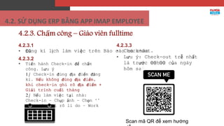 4.2.3. Chấm công – Giáo viên fulltime
4.2.3.1
• Đăng kí lịch làm việc trên Báo cáo cá nhân
4.2.3.2
• Tiến hành Check-in để chấm
công. Lưu ý
1/ Check-in đúng địa điểm đăng
kí. Nếu không đúng địa điểm,
khi check-in ghi rõ địa điểm +
Giải trình cuối tháng
2/ Nếu làm việc tại nhà:
Check-in – Chụp ảnh – Chọn ‘’
Khác ‘’: Ghi rõ lí do – Work
from home
4.2.3.3
• Check-out.
• Lưu ý: Check-out trễ nhất
là trước 00h00 của ngày
hôm sau.
Scan mã QR để xem hướng
4.2. SỬ DỤNG ERP BẰNG APP IMAP EMPLOYEE
 