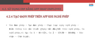4.2.4 TẠO ĐƠN PHÉP TRÊN APP KHI NGHỈ PHÉP
• Vào Đơn phép – Tạo đơn phép – Chọn loại ngày nghỉ phép –
Điền thông tin cần thiết (Ngày bắt đầu/Kết thúc nghỉ phép, Ca
nghỉ phép,ví dụ: Ca 1 – 8h-12h, Ca 2 – 13h30 – 18h00) – Xác
nhận – Chờ duyệt.
4.2. SỬ DỤNG ERP BẰNG APP IMAP EMPLOYEE
 