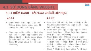 4.1.1.1
• Điểm danh buổi học (Lưu ý:
Không điểm danh muộn sau 12
tiếng so với lịch học)
• Chọn mục giáo viên – Lịch dạy
của tôi – Chọn lớp tương ứng
(Theo lịch) – Điểm danh (Lưu
ý: Nếu học online, Nhập ID
Zoom đã được đăng ký và cấp
License)
4.1.1 ĐIỂM DANH – BÁO CÁO CHỈ SỐ LỚP HỌC
• Báo cáo chỉ số lớp học – Nhập điểm
thi/minitest/review học sinh – Gửi
kết quả học tập
• Chọn mục Đào tạo – Lớp học – Danh
sách lớp học – Chọn lớp học tương
ứng (Ví dụ: BA24071)
• Nhập điểm thi (Không quá 3 ngày
sau thi). Ở mục Lớp học tương ứng
– Điểm thi – Nhập điểm (Ở góc phải
trên) – Nhập ngày thực hiện, loại
bài thi, tên bài thi – Lưu.
• Nhập “ Nhận xét học viên ”. Ở mục
4.1.1.2
4.1. SỬ DỤNG BẰNG WEBSITE
 