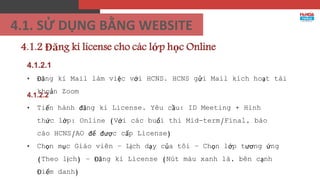4.1.2 Đăng kí license cho các lớp học Online
4.1.2.1
• Đăng kí Mail làm việc với HCNS. HCNS gửi Mail kích hoạt tài
khoản Zoom
4.1.2.2
• Tiến hành đăng kí License. Yêu cầu: ID Meeting + Hình
thức lớp: Online (Với các buổi thi Mid-term/Final, báo
cáo HCNS/AO để được cấp License)
• Chọn mục Giáo viên – Lịch dạy của tôi – Chọn lớp tương ứng
(Theo lịch) – Đăng kí License (Nút màu xanh lá, bên cạnh
Điểm danh)
4.1. SỬ DỤNG BẰNG WEBSITE
 
