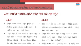 4.2.1.1
• Điểm danh buổi học (Lưu ý:
Không điểm danh muộn sau 12
tiếng so với lịch học)
• Chọn mục giáo viên – Lịch dạy
của tôi – Chọn lớp tương ứng
(Theo lịch) – Điểm danh (Lưu
ý: Nếu học online, Nhập ID
4.2.1 ĐIỂM DANH – BÁO CÁO CHỈ SỐ LỚP HỌC
• Báo cáo chỉ số lớp học – Nhập điểm
thi/minitest/review học sinh – Gửi
kết quả học tập
• Chọn mục Đào tạo – Lớp học – Danh
sách lớp học – Chọn lớp học tương
ứng (Ví dụ: BA24071)
• Nhập điểm thi (Không quá 3 ngày sau
4.2.1.2
4.2. SỬ DỤNG ERP BẰNG APP IMAP EMPLOYEE
 