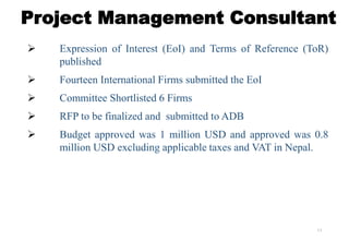 13
Project Management Consultant
 Expression of Interest (EoI) and Terms of Reference (ToR)
published
 Fourteen International Firms submitted the EoI
 Committee Shortlisted 6 Firms
 RFP to be finalized and submitted to ADB
 Budget approved was 1 million USD and approved was 0.8
million USD excluding applicable taxes and VAT in Nepal.
 