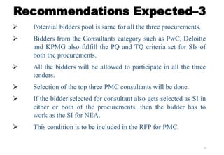 16
Recommendations Expected–3
 Potential bidders pool is same for all the three procurements.
 Bidders from the Consultants category such as PwC, Deloitte
and KPMG also fulfill the PQ and TQ criteria set for SIs of
both the procurements.
 All the bidders will be allowed to participate in all the three
tenders.
 Selection of the top three PMC consultants will be done.
 If the bidder selected for consultant also gets selected as SI in
either or both of the procurements, then the bidder has to
work as the SI for NEA.
 This condition is to be included in the RFP for PMC.
 
