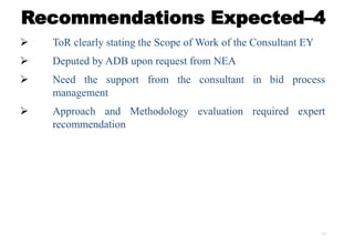 17
Recommendations Expected–4
 ToR clearly stating the Scope of Work of the Consultant EY
 Deputed by ADB upon request from NEA
 Need the support from the consultant in bid process
management
 Approach and Methodology evaluation required expert
recommendation
 