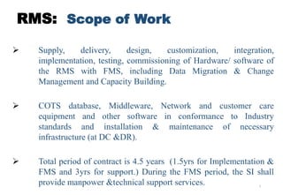 3
RMS: Scope of Work
 Supply, delivery, design, customization, integration,
implementation, testing, commissioning of Hardware/ software of
the RMS with FMS, including Data Migration & Change
Management and Capacity Building.
 COTS database, Middleware, Network and customer care
equipment and other software in conformance to Industry
standards and installation & maintenance of necessary
infrastructure (at DC &DR).
 Total period of contract is 4.5 years (1.5yrs for Implementation &
FMS and 3yrs for support.) During the FMS period, the SI shall
provide manpower &technical support services.
 