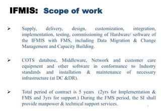 8
IFMIS: Scope of work
 Supply, delivery, design, customization, integration,
implementation, testing, commissioning of Hardware/ software of
the IFMIS with FMS, including Data Migration & Change
Management and Capacity Building.
 COTS database, Middleware, Network and customer care
equipment and other software in conformance to Industry
standards and installation & maintenance of necessary
infrastructure (at DC &DR).
 Total period of contract is 5 years (2yrs for Implementation &
FMS and 3yrs for support.) During the FMS period, the SI shall
provide manpower & technical support services.
 