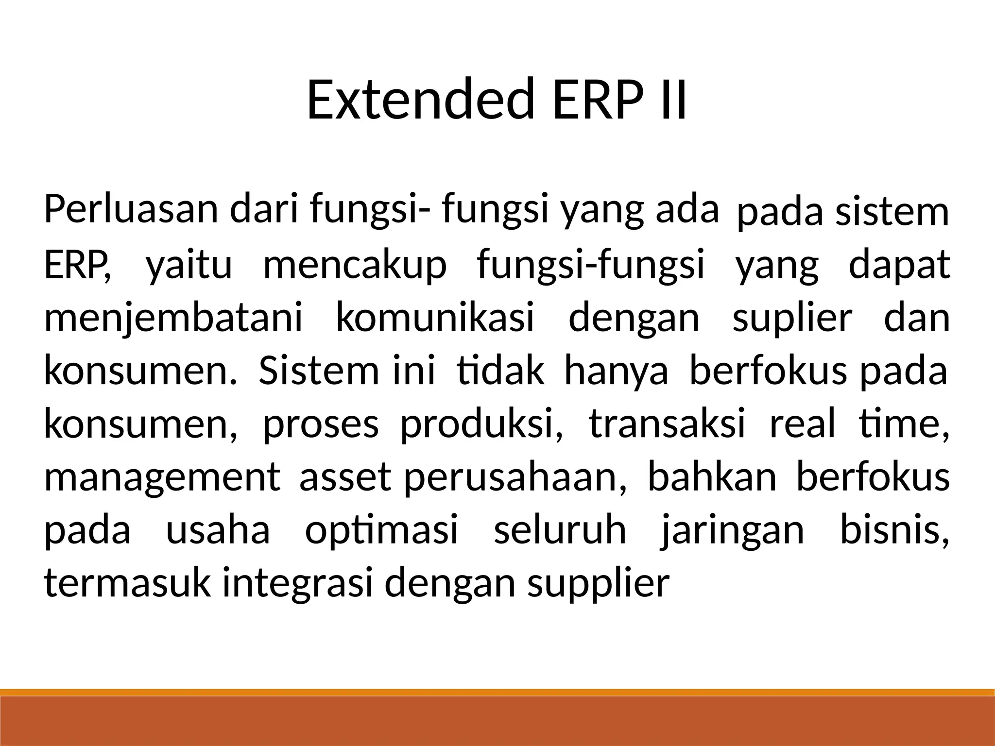 Extended ERP II
Perluasan dari fungsi- fungsi yang ada pada sistem
ERP, yaitu mencakup fungsi-fungsi yang dapat
menjembatani komunikasi dengan suplier dan
konsumen.
konsumen,
Sistem ini tidak hanya berfokus pada
proses produksi, transaksi real time,
management asset perusahaan, bahkan berfokus
pada usaha optimasi seluruh jaringan bisnis,
termasuk integrasi dengan supplier
 