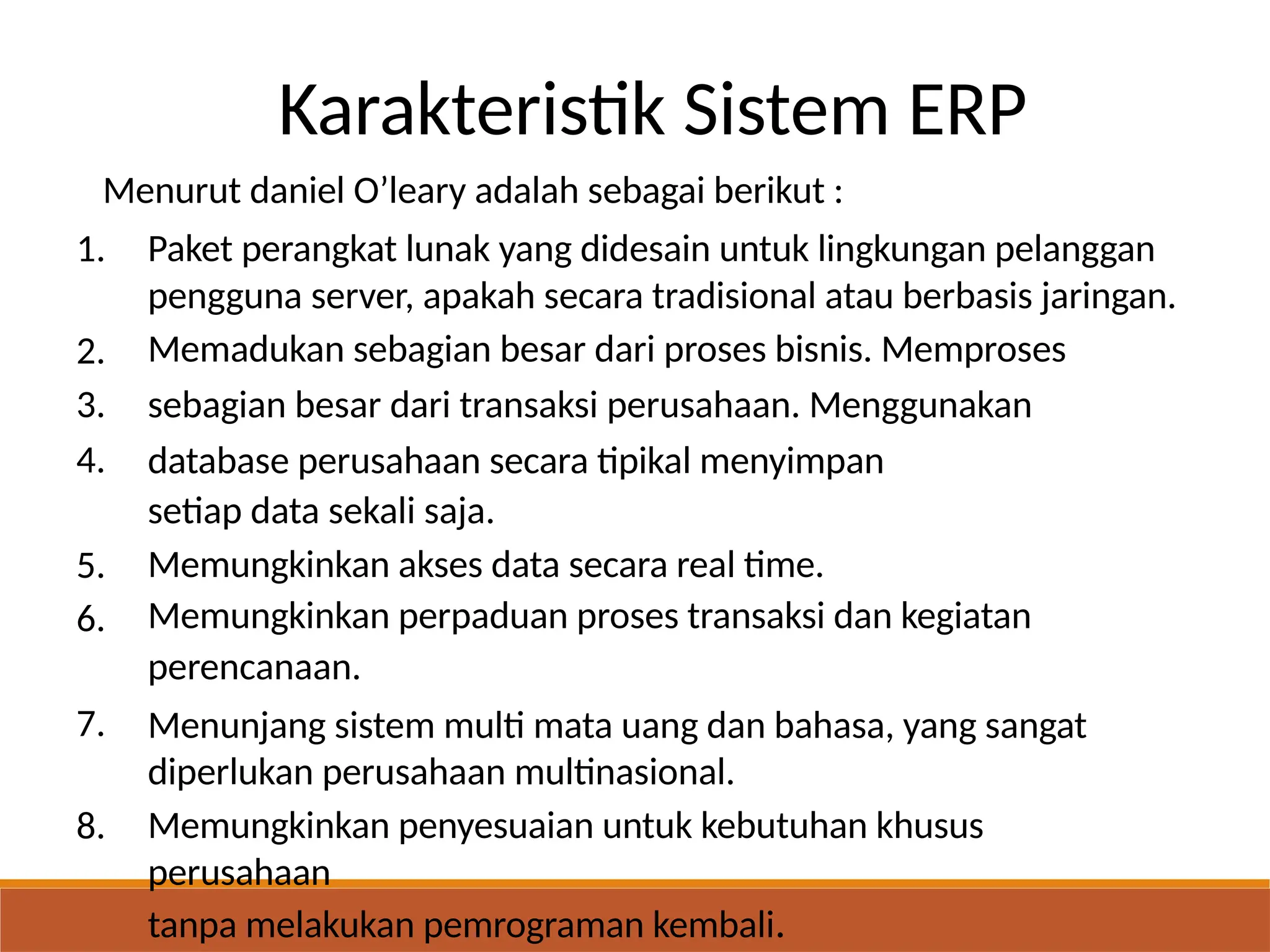 Karakteristik Sistem ERP
Menurut daniel O’leary adalah sebagai berikut :
1. Paket perangkat lunak yang didesain untuk lingkungan pelanggan
pengguna server, apakah secara tradisional atau berbasis jaringan.
Memadukan sebagian besar dari proses bisnis. Memproses
sebagian besar dari transaksi perusahaan. Menggunakan
database perusahaan secara tipikal menyimpan
setiap data sekali saja.
Memungkinkan akses data secara real time.
Memungkinkan perpaduan proses transaksi dan kegiatan
perencanaan.
Menunjang sistem multi mata uang dan bahasa, yang sangat
diperlukan perusahaan multinasional.
Memungkinkan penyesuaian untuk kebutuhan khusus
perusahaan
tanpa melakukan pemrograman kembali.
2.
3.
4.
5.
6.
7.
8.
 