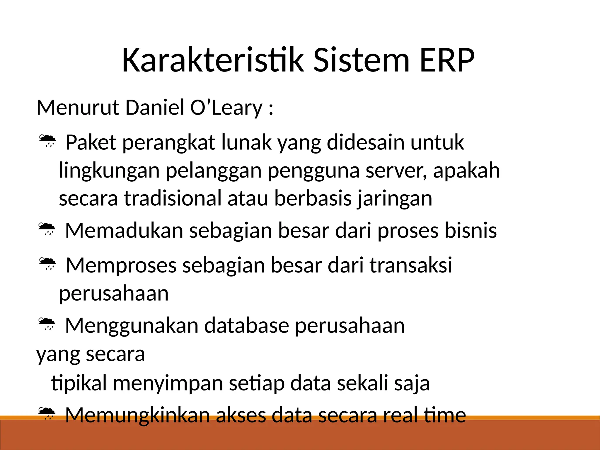 Karakteristik Sistem ERP
Menurut Daniel O’Leary :
 Paket perangkat lunak yang didesain untuk
lingkungan pelanggan pengguna server, apakah
secara tradisional atau berbasis jaringan
 Memadukan sebagian besar dari proses bisnis
 Memproses sebagian besar dari transaksi
perusahaan
 Menggunakan database perusahaan
yang secara
tipikal menyimpan setiap data sekali saja
 Memungkinkan akses data secara real time
 