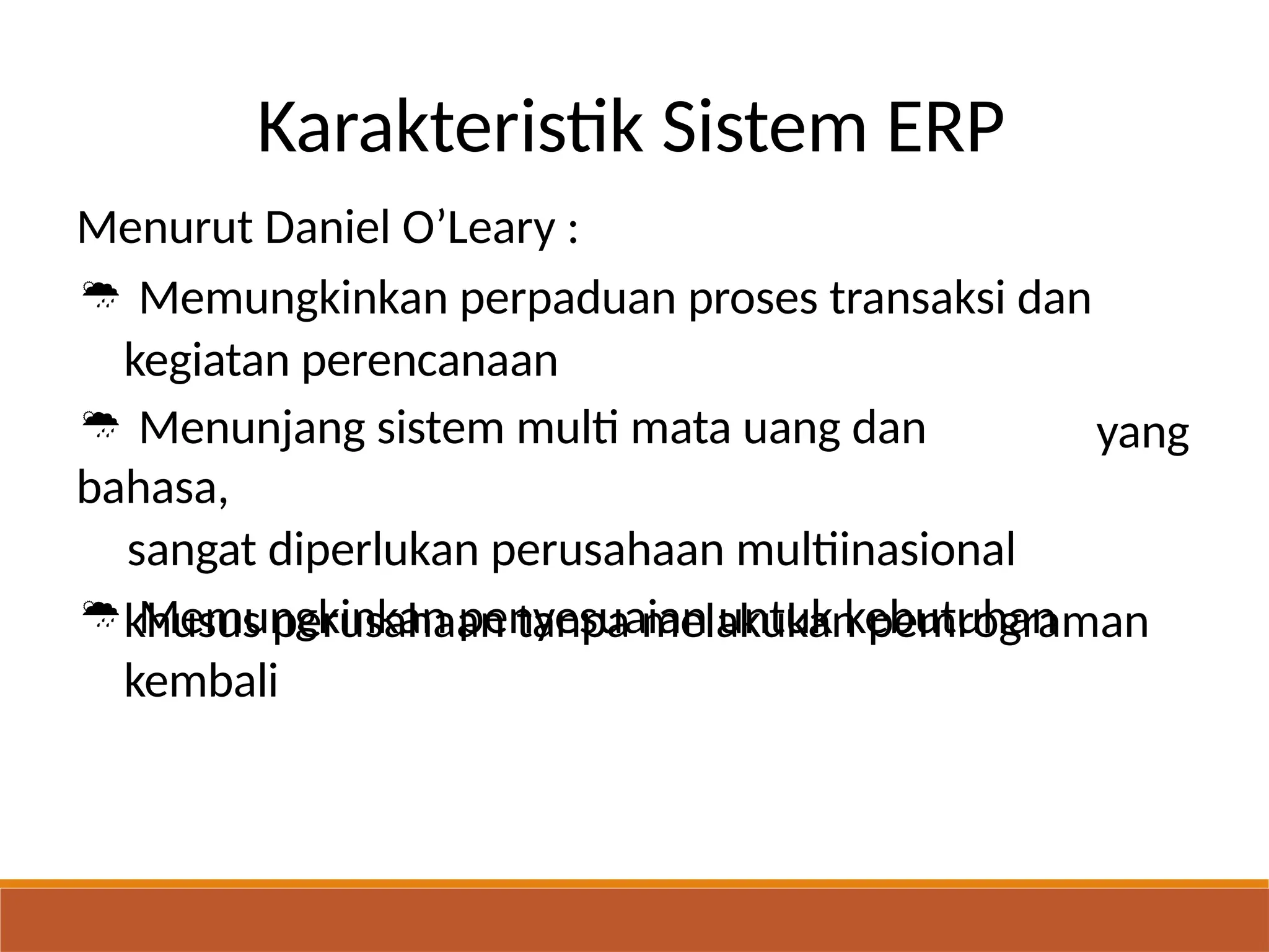 Karakteristik Sistem ERP
Menurut Daniel O’Leary :
 Memungkinkan perpaduan proses transaksi dan
kegiatan perencanaan
 Menunjang sistem multi mata uang dan
bahasa,
sangat diperlukan perusahaan multiinasional
 Memungkinkan penyesuaian untuk kebutuhan
yang
khusus perusahaan tanpa melakukan pemrograman
kembali
 