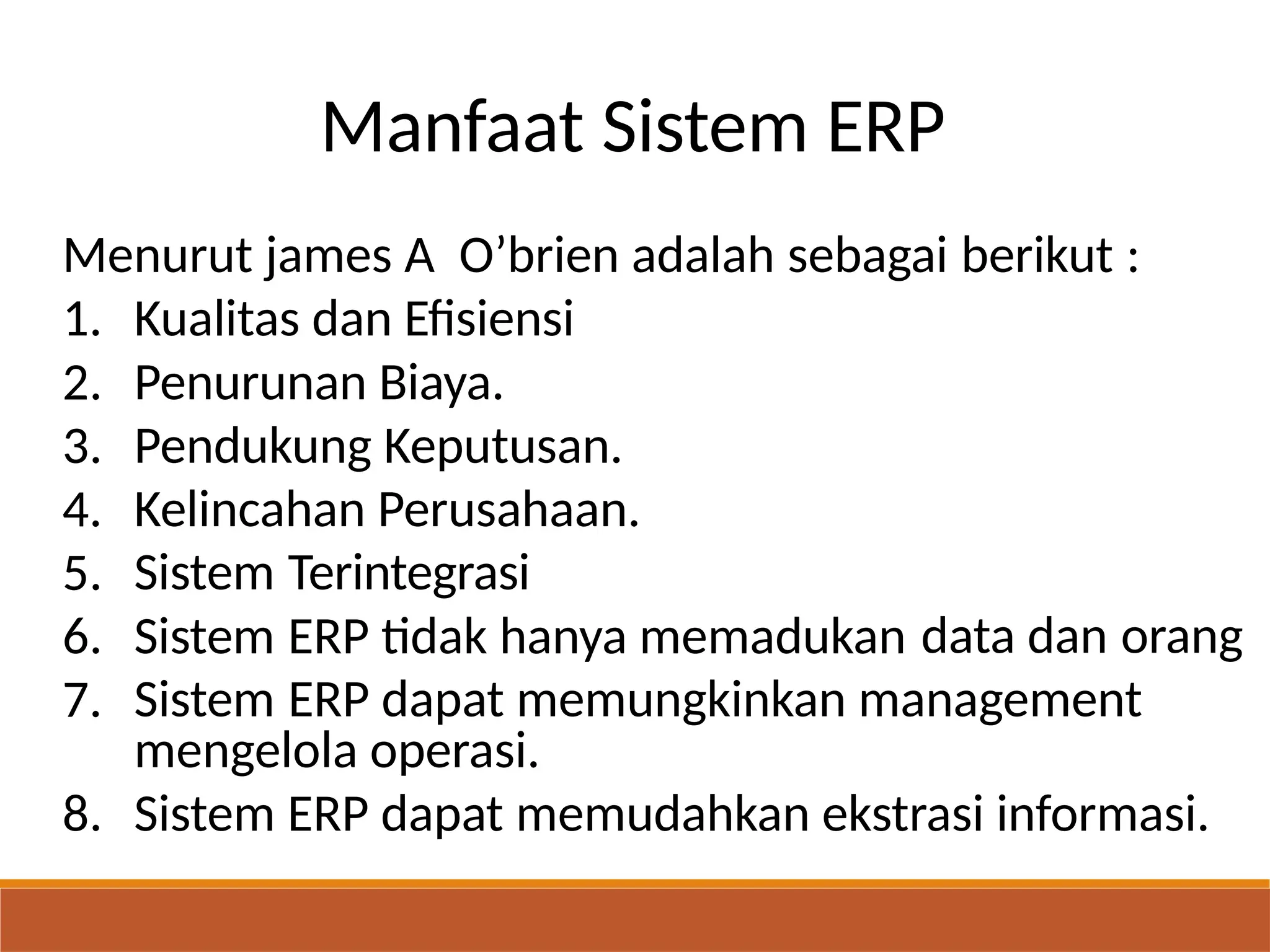 Manfaat Sistem ERP
Menurut james A O’brien adalah sebagai berikut :
1.
2.
3.
4.
5.
6.
7.
Kualitas dan Efisiensi
Penurunan Biaya.
Pendukung Keputusan.
Kelincahan Perusahaan.
Sistem
Sistem
Terintegrasi
ERP tidak hanya memadukan data dan orang
Sistem ERP dapat memungkinkan management
mengelola operasi.
8. Sistem ERP dapat memudahkan ekstrasi informasi.
 