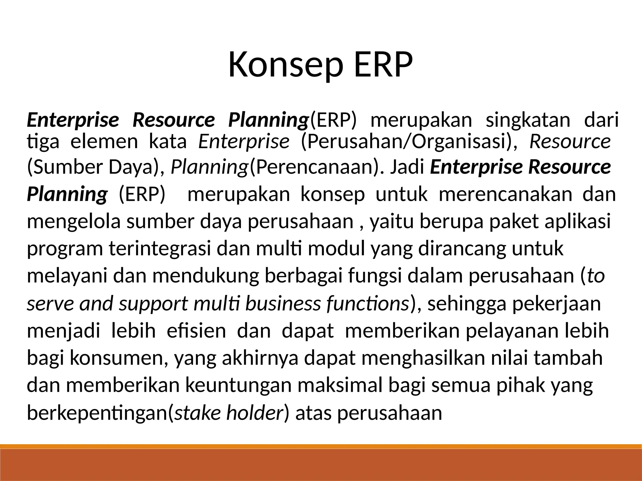 Konsep ERP
Enterprise Resource Planning(ERP) merupakan singkatan dari
tiga elemen kata Enterprise (Perusahan/Organisasi), Resource
(Sumber Daya), Planning(Perencanaan). Jadi Enterprise Resource
Planning (ERP) merupakan konsep untuk merencanakan dan
mengelola sumber daya perusahaan , yaitu berupa paket aplikasi
program terintegrasi dan multi modul yang dirancang untuk
melayani dan mendukung berbagai fungsi dalam perusahaan (to
serve and support multi business functions), sehingga pekerjaan
menjadi lebih efisien dan dapat memberikan pelayanan lebih
bagi konsumen, yang akhirnya dapat menghasilkan nilai tambah
dan memberikan keuntungan maksimal bagi semua pihak yang
berkepentingan(stake holder) atas perusahaan
 