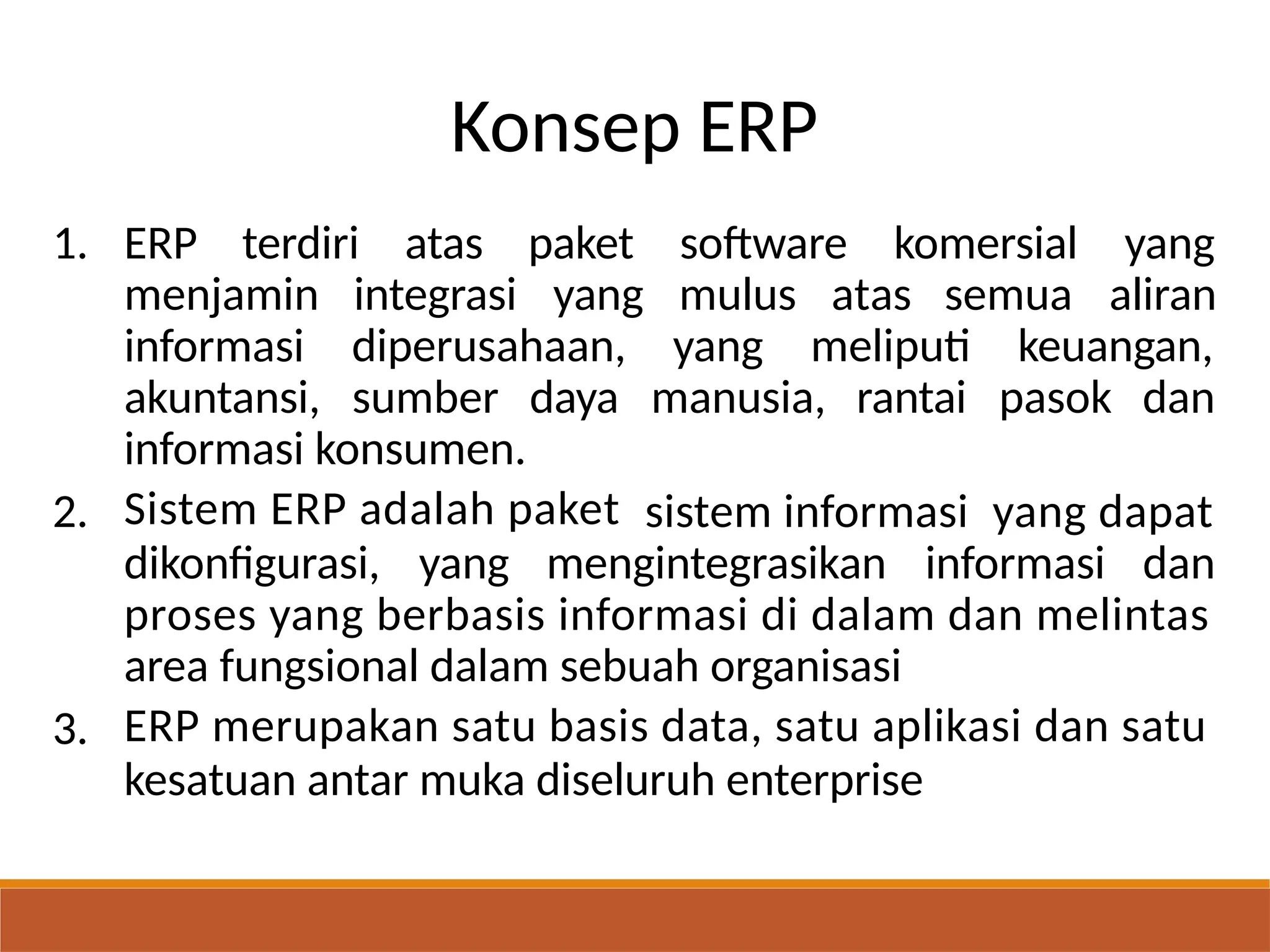 Konsep ERP
1. ERP terdiri atas paket
yang
software komersial yang
aliran
menjamin
informasi
akuntansi,
integrasi mulus atas semua
diperusahaan, yang meliputi keuangan,
sumber daya manusia, rantai pasok dan
informasi konsumen.
Sistem ERP adalah paket
2. sistem informasi yang dapat
dikonfigurasi, yang mengintegrasikan informasi dan
proses yang berbasis informasi di dalam dan melintas
area fungsional dalam sebuah organisasi
ERP merupakan satu basis data, satu aplikasi dan satu
kesatuan antar muka diseluruh enterprise
3.
 
