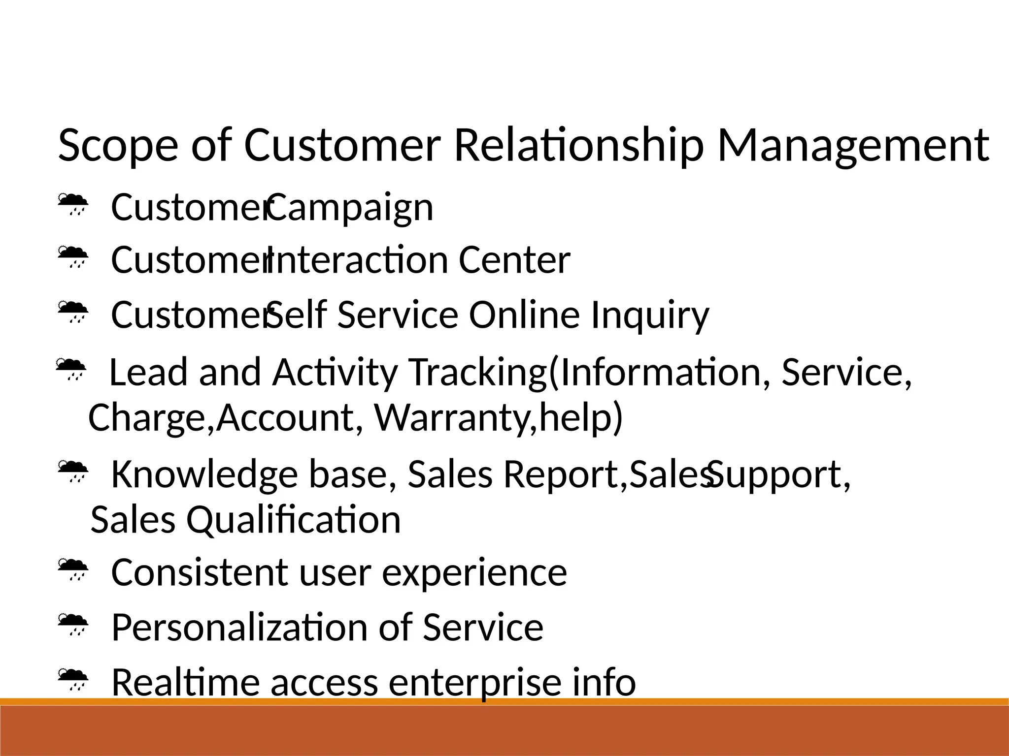 Scope of Customer Relationship Management
 Customer
 Customer
 Customer
Campaign
Interaction Center
Self Service Online Inquiry
 Lead and Activity Tracking(Information, Service,
Charge,Account, Warranty,help)
 Knowledge base, Sales Report,Sales
Sales Qualification
 Consistent user experience
 Personalization of Service
 Realtime access enterprise info
Support,
 