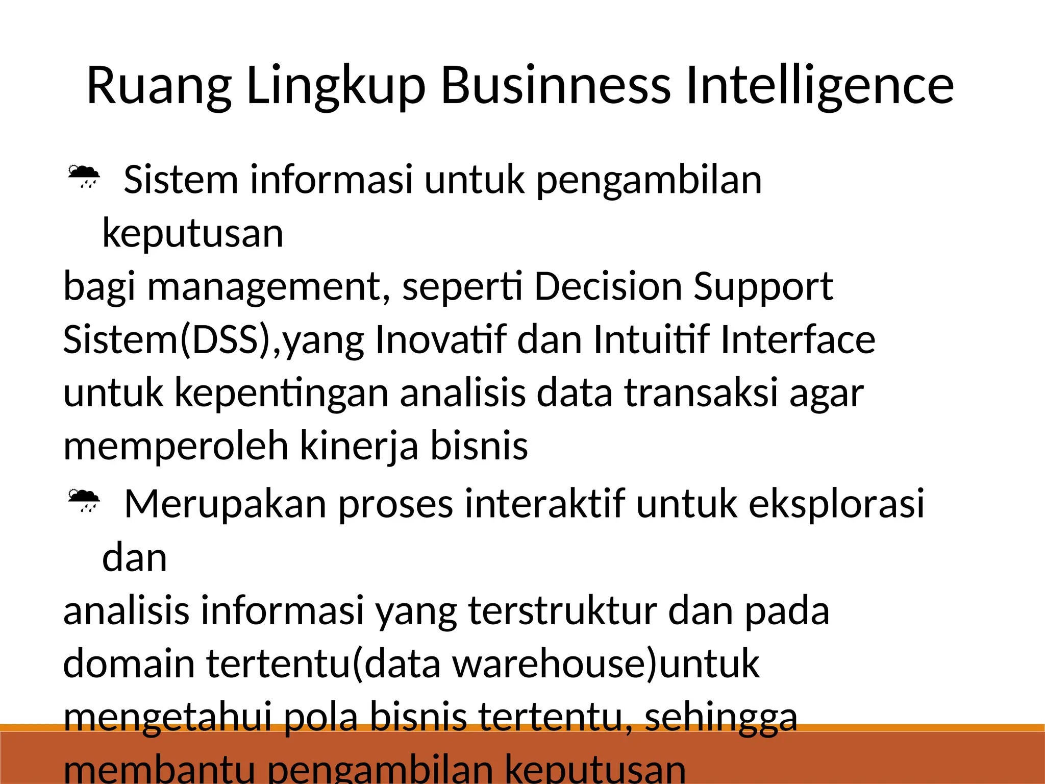 Ruang Lingkup Businness Intelligence
 Sistem informasi untuk pengambilan
keputusan
bagi management, seperti Decision Support
Sistem(DSS),yang Inovatif dan Intuitif Interface
untuk kepentingan analisis data transaksi agar
memperoleh kinerja bisnis
 Merupakan proses interaktif untuk eksplorasi
dan
analisis informasi yang terstruktur dan pada
domain tertentu(data warehouse)untuk
mengetahui pola bisnis tertentu, sehingga
membantu pengambilan keputusan
 