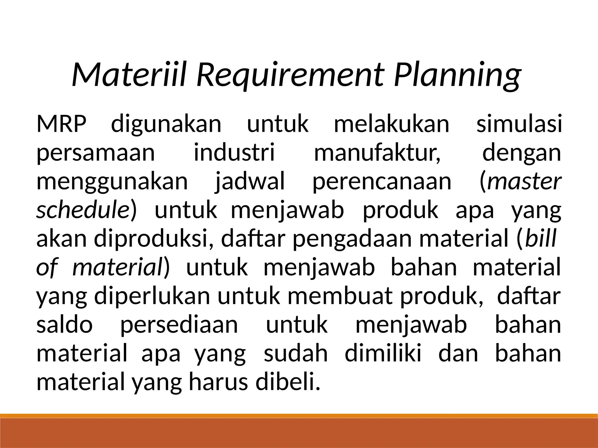 Materiil Requirement Planning
MRP digunakan untuk melakukan
manufaktur,
perencanaan
simulasi
dengan
(master
persamaan
menggunakan
industri
jadwal
schedule) untuk menjawab produk apa yang
akan diproduksi, daftar pengadaan material (bill
of material) untuk menjawab bahan material
yang diperlukan untuk membuat produk, daftar
bahan
bahan
saldo persediaan untuk
sudah
dibeli.
menjawab
material apa yang
material yang harus
dimiliki dan
 