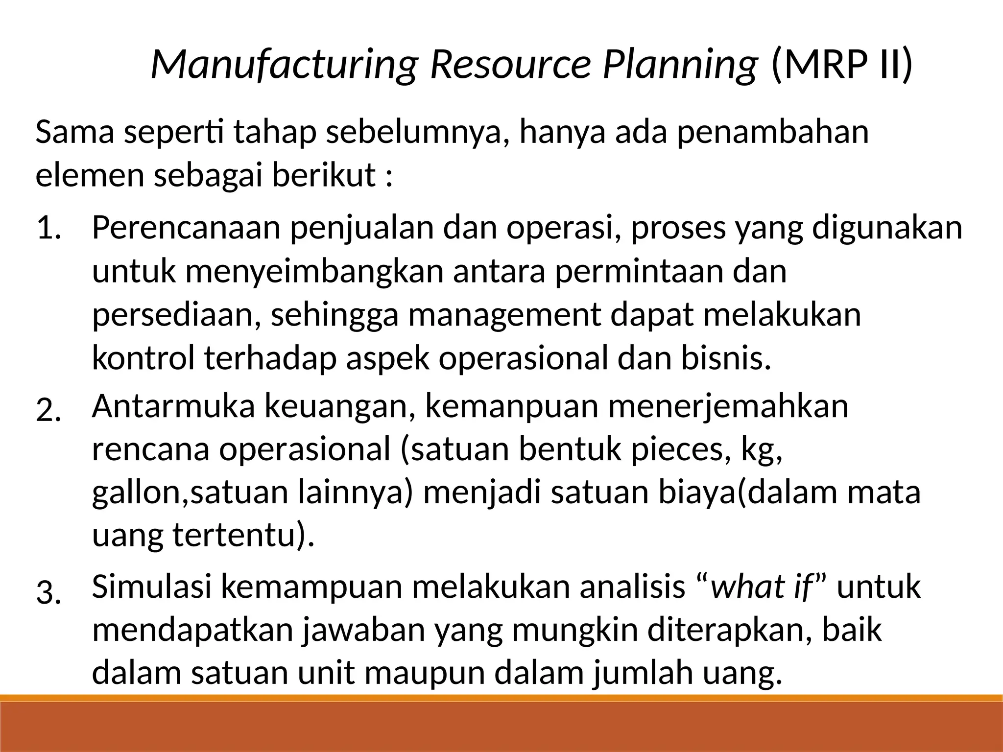 Manufacturing Resource Planning (MRP II)
Sama seperti tahap sebelumnya, hanya ada penambahan
elemen sebagai berikut :
1. Perencanaan penjualan dan operasi, proses yang digunakan
untuk menyeimbangkan antara permintaan dan
persediaan, sehingga management dapat melakukan
kontrol terhadap aspek operasional dan bisnis.
Antarmuka keuangan, kemanpuan menerjemahkan
rencana operasional (satuan bentuk pieces, kg,
gallon,satuan lainnya) menjadi satuan biaya(dalam mata
uang tertentu).
Simulasi kemampuan melakukan analisis “what if” untuk
mendapatkan jawaban yang mungkin diterapkan, baik
dalam satuan unit maupun dalam jumlah uang.
2.
3.
 
