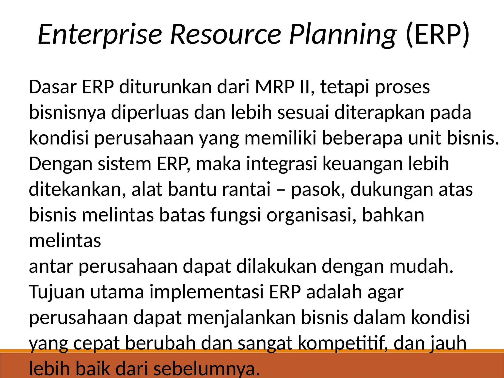 Enterprise Resource Planning (ERP)
Dasar ERP diturunkan dari MRP II, tetapi proses
bisnisnya diperluas dan lebih sesuai diterapkan pada
kondisi perusahaan yang memiliki beberapa unit bisnis.
Dengan sistem ERP, maka integrasi keuangan lebih
ditekankan, alat bantu rantai – pasok, dukungan atas
bisnis melintas batas fungsi organisasi, bahkan
melintas
antar perusahaan dapat dilakukan dengan mudah.
Tujuan utama implementasi ERP adalah agar
perusahaan dapat menjalankan bisnis dalam kondisi
yang cepat berubah dan sangat kompetitif, dan jauh
lebih baik dari sebelumnya.
 