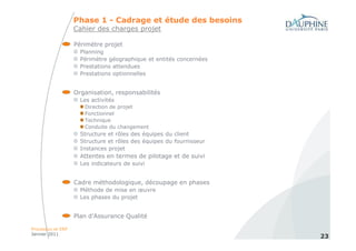 Phase 1 - Cadrage et étude des besoins
                   Cahier des charges projet

                   Périmètre projet
                     Planning
                     Périmètre géographique et entités concernées
                     Prestations attendues
                     Prestations optionnelles


                   Organisation, responsabilités
                     Les activités
                      Direction de projet
                      Fonctionnel
                      Technique
                      Conduite du changement
                     Structure et rôles des équipes du client
                     Structure et rôles des équipes du fournisseur
                     Instances projet
                     Attentes en termes de pilotage et de suivi
                     Les indicateurs de suivi


                   Cadre méthodologique, découpage en phases
                     Méthode de mise en œuvre
                     Les phases du projet


                   Plan d’Assurance Qualité

Processus et ERP
Janvier 2011
                                                                     23
 