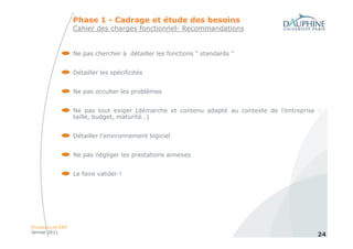Phase 1 - Cadrage et étude des besoins
                   Cahier des charges fonctionnel- Recommandations


                   Ne pas chercher à détailler les fonctions “ standards ”


                   Détailler les spécificités


                   Ne pas occulter les problèmes


                   Ne pas tout exiger (démarche et contenu adapté au contexte de l’entreprise :
                   taille, budget, maturité…)


                   Détailler l’environnement logiciel


                   Ne pas négliger les prestations annexes


                   Le faire valider !




Processus et ERP
Janvier 2011
                                                                                              24
 