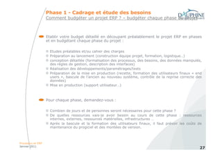 Phase 1 - Cadrage et étude des besoins
                   Comment budgéter un projet ERP ? – budgéter chaque phase du projet



                   Etablir votre budget détaillé en découpant préalablement le projet ERP en phases
                   et en budgétant chaque phase du projet :

                     Etudes préalables et/ou cahier des charges
                     Préparation au lancement (construction équipe projet, formation, logistique…)
                     conception détaillée (formalisation des processus, des besoins, des données manipulés,
                     des règles de gestion, description des interfaces)
                     Réalisation des développements/paramétrages/tests
                     Préparation de la mise en production (recette, formation des utilisateurs finaux « end
                     users », bascule de l’ancien au nouveau système, contrôle de la reprise correcte des
                     données)
                     Mise en production (support utilisateur…)



                   Pour chaque phase, demandez-vous :

                     Combien de jours et de personnes seront nécessaires pour cette phase ?
                     De quelles ressources vais-je avoir besoin au cours de cette phase : ressources
                     internes, externes, ressources matérielles, infrastructures …
                     Après la bascule et la formation des utilisateurs finaux, il faut prévoir les coûts de
                     maintenance du progiciel et des montées de version.



Processus et ERP
Janvier 2011
                                                                                                         27
 