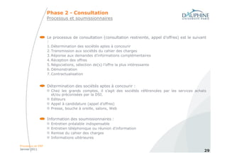 Phase 2 - Consultation
                   Processus et soumissionnaires



                   Le processus de consultation (consultation restreinte, appel d’offres) est le suivant
                   :
                   1. Détermination des sociétés aptes à concourir
                   2. Transmission aux sociétés du cahier des charges
                   3. Réponse aux demandes d’informations complémentaires
                   4. Réception des offres
                   5. Négociations, sélection de(s) l’offre la plus intéressante
                   6. Démonstration
                   7. Contractualisation


                   Détermination des sociétés aptes à concourir :
                     Chez les grands comptes, il s’agit des sociétés référencées par les services achats
                     et/ou préconisées par la DSI.
                     Editeurs
                     Appel à candidature (appel d’offres)
                     Presse, bouche à oreille, salons, Web


                   Information des soumissionnaires :
                     Entretien préalable indispensable
                     Entretien téléphonique ou réunion d’information
                     Remise du cahier des charges
                     Informations ultérieures

Processus et ERP
Janvier 2011
                                                                                                      29
 