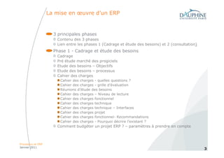 La mise en œuvre d’un ERP


                     3 principales phases
                      Contenu des 3 phases
                      Lien entre les phases 1 (Cadrage et étude des besoins) et 2 (consultation)
                     Phase 1 - Cadrage et étude des besoins
                      Cadrage
                      Pré étude marché des progiciels
                      Etude des besoins – Objectifs
                      Etude des besoins – processus
                      Cahier des charges
                        Cahier des charges - quelles questions ?
                        Cahier des charges - grille d’évaluation
                        Réunions d’étude des besoins
                        Cahier des charges – Niveau de lecture
                        Cahier des charges fonctionnel
                        Cahier des charges technique
                        Cahier des charges technique – Interfaces
                        Cahier des charges projet
                        Cahier des charges fonctionnel- Recommandations
                        Cahier des charges - Pourquoi décrire l’existant ?
                      Comment budgéter un projet ERP ? – paramètres à prendre en compte



Processus et ERP
Janvier 2011
                                                                                                   3
 