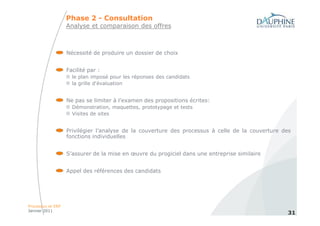 Phase 2 - Consultation
                   Analyse et comparaison des offres



                   Nécessité de produire un dossier de choix


                   Facilité par :
                     le plan imposé pour les réponses des candidats
                     la grille d'évaluation


                   Ne pas se limiter à l’examen des propositions écrites:
                     Démonstration, maquettes, prototypage et tests
                     Visites de sites


                   Privilégier l’analyse de la couverture des processus à celle de la couverture des
                   fonctions individuelles


                   S’assurer de la mise en œuvre du progiciel dans une entreprise similaire


                   Appel des références des candidats




Processus et ERP
Janvier 2011
                                                                                                  31
 